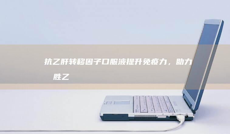 抗乙肝转移因子口服液：提升免疫力，助力战胜乙肝病毒